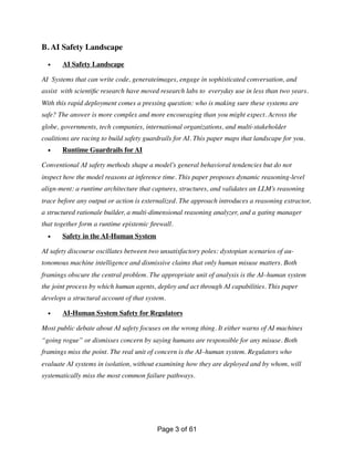 B. AI Safety Landscape
• AI Safety Landscape
AI Systems that can write code, generateimages, engage in sophisticated conversation, and
assist with scienti
fi
c research have moved research labs to everyday use in less than two years.
With this rapid deployment comes a pressing question: who is making sure these systems are
safe? The answer is more complex and more encouraging than you might expect. Across the
globe, governments, tech companies, international organizations, and multi-stakeholder
coalitions are racing to build safety guardrails for AI. This paper maps that landscape for you.
• Runtime Guardrails for AI
Conventional AI safety methods shape a model’s general behavioral tendencies but do not
inspect how the model reasons at inference time. This paper proposes dynamic reasoning-level
align-ment: a runtime architecture that captures, structures, and validates an LLM’s reasoning
trace before any output or action is externalized. The approach introduces a reasoning extractor,
a structured rationale builder, a multi-dimensional reasoning analyzer, and a gating manager
that together form a runtime epistemic
fi
rewall.
• Safety in the AI-Human System
AI safety discourse oscillates between two unsatisfactory poles: dystopian scenarios of au-
tonomous machine intelligence and dismissive claims that only human misuse matters. Both
framings obscure the central problem. The appropriate unit of analysis is the AI–human system
the joint process by which human agents, deploy and act through AI capabilities. This paper
develops a structural account of that system.
• AI-Human System Safety for Regulators
Most public debate about AI safety focuses on the wrong thing. It either warns of AI machines
“going rogue” or dismisses concern by saying humans are responsible for any misuse. Both
framings miss the point. The real unit of concern is the AI–human system. Regulators who
evaluate AI systems in isolation, without examining how they are deployed and by whom, will
systematically miss the most common failure pathways.
Page of
3 61
 