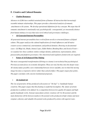 F. Creative and Cultural Domains
• Chatbot Romances
Advances in LLMs have enabled sustained forms of human–AI interaction that increasingly
resemble intimate relationships. This paper provides a theoretical analysis of romantic
attachment to AI systems. We develop operational de
fi
nitions for key concepts. We argue that AI
romantic attachment is emotionally real, psychologically consequential, yet structurally distinct
from human intimacy in ways that raise novel ethical and governance challenges.
• AI-Generated Internet Personalities
AI-generated internet personalities have evolved from novelty to structural
fi
xtures of digital
culture. This paper analyzes the cultural implications of virtual in
fl
uencers and AI-native
creators across commercial, entertainment, and political domains. Drawing on documented
cases—Lil Miqu`ela, Shudu, Aitana Ĺopez, Eddie Dalton, Breaking Rust, and Jessica Foster—
we examine how these synthetic entities reshape identity, authenticity, representation, labor,
parasociality,and platform governance. New theoretical and regulatory frameworks are required.
• Future of AI-Enhanced Film Making
The most consequential transformation AI brings to cinema is not technical but psychological.
Previous accounts focus on economic disruption. These are real, but they miss the deeper issue:
AI cinema makes possible a new relationship between viewer and
fi
lm, one in which the moving
image becomes a responsive mirror rather than a
fi
xed artifact. This paper argues four points.
The paper concludes with concrete institutional proposals.
• AI-Assisted Art
The rise of generative AI has produced a discussion on “AI slop” vs handmade human
creativity. This paper argues that this framing is useful but incomplete. The future of artistic
production is unlikely to be de
fi
ned by a competition between low-quality AI outputs and high-
quality handmade works. Instead, many future artistic creations will be AI-assisted, and the
main distinction will be between mediocre AI-assisted works produced at high volume and more
original, coherent, and valuable AI-assisted works produced by artists with superior taste.
Page of
30 61
 