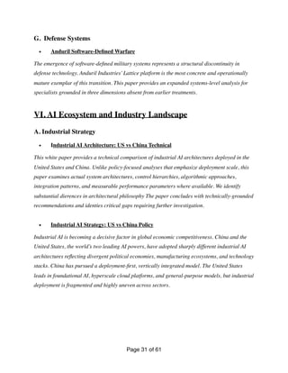 G. Defense Systems
• Anduril Software-De
fi
ned Warfare
The emergence of software-de
fi
ned military systems represents a structural discontinuity in
defense technology. Anduril Industries’Lattice platform is the most concrete and operationally
mature exemplar of this transition. This paper provides an expanded systems-level analysis for
specialists grounded in three dimensions absent from earlier treatments.
VI. AI Ecosystem and Industry Landscape
A. Industrial Strategy
• Industrial AI Architecture: US vs China Technical
This white paper provides a technical comparison of industrial AI architectures deployed in the
United States and China. Unlike policy-focused analyses that emphasize deployment scale, this
paper examines actual system architectures, control hierarchies, algorithmic approaches,
integration patterns, and measurable performance parameters where available. We identify
substantial dierences in architectural philosophy The paper concludes with technically-grounded
recommendations and identies critical gaps requiring further investigation.
• Industrial AI Strategy: US vs China Policy
Industrial AI is becoming a decisive factor in global economic competitiveness. China and the
United States, the world’s two leading AI powers, have adopted sharply different industrial AI
architectures re
fl
ecting divergent political economies, manufacturing ecosystems, and technology
stacks. China has pursued a deployment-
fi
rst, vertically integrated model. The United States
leads in foundational AI, hyperscale cloud platforms, and general-purpose models, but industrial
deployment is fragmented and highly uneven across sectors.
Page of
31 61
 