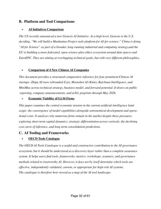 B. Platform and Tool Comparisons
• AI Initiatives Comparison
The US recently announced a new Genesis AI Initiative. At a high level, Genesis is the U.S.
deciding, “We will build a Manhattan-Project-style platform for AI-for-science.” China is doing
“AI for Science” as part of a broader, long-running industrial and computing strategy,and the
EU is building a more federated, open-science-plus-ethics ecosystem around data spaces and
EuroHPC. They are aiming at overlapping technical goals, but with very different philosophies.
• Comparison of 4 New Chinese AI Companies
This document provides a structured comparative reference for four prominent Chinese AI
startups: Zhipu AI (now rebranded Z.ai), Moonshot AI (Kimi), Baichuan Intelligence, and
MiniMax across technical strategy, business model, and forward potential. It draws on public
reporting, company announcements, and arXiv preprints through May 2026.
• Economic Viability of LLM Firms
This paper examines the central economic tension in the current arti
fi
cial intelligence land-
scape: the convergence of model capabilities alongside astronomical development and opera-
tional costs. It analyzes why numerous
fi
rms remain in the market despite these pressures,
exploring short-term capital dynamics, strategic differentiation across verticals, the declining
cost curve of inference, and long-term consolidation predictions.
C. AI Tooling and Frameworks
• OECD Tools Catalogue
The OECD AI Tools Catalogue is a useful and constructive contribution to the AI governance
ecosystem, but it should be understood as a discovery layer rather than a complete assurance
system. It helps users
fi
nd tools, frameworks, metrics, workshops, scanners, and governance
methods related to trustworthy AI. However, it does not by itself determine which tools are
effective, independently validated, current, or appropriate for high-risk AI systems.
The catalogue is therefore best viewed as a map of the AI tool landscape.
Page of
32 61
 