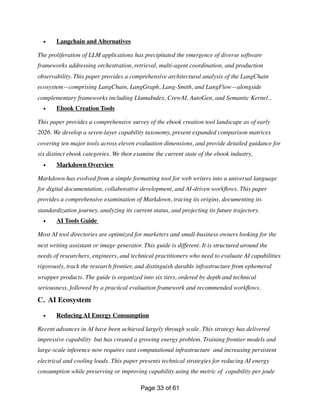 • Langchain and Alternatives
The proliferation of LLM applications has precipitated the emergence of diverse software
frameworks addressing orchestration, retrieval, multi-agent coordination, and production
observability. This paper provides a comprehensive architectural analysis of the LangChain
ecosystem—comprising LangChain, LangGraph, Lang-Smith, and LangFlow—alongside
complementary frameworks including LlamaIndex, CrewAI, AutoGen, and Semantic Kernel..
• Ebook Creation Tools
This paper provides a comprehensive survey of the ebook creation tool landscape as of early
2026. We develop a seven-layer capability taxonomy, present expanded comparison matrices
covering ten major tools across eleven evaluation dimensions, and provide detailed guidance for
six distinct ebook categories. We then examine the current state of the ebook industry,
• Markdown Overview
Markdown has evolved from a simple formatting tool for web writers into a universal language
for digital documentation, collaborative development, and AI-driven work
fl
ows. This paper
provides a comprehensive examination of Markdown, tracing its origins, documenting its
standardization journey, analyzing its current status, and projecting its future trajectory.
• AI Tools Guide
Most AI tool directories are optimized for marketers and small-business owners looking for the
next writing assistant or image generator. This guide is different. It is structured around the
needs of researchers, engineers, and technical practitioners who need to evaluate AI capabilities
rigorously, track the research frontier, and distinguish durable infrastructure from ephemeral
wrapper products. The guide is organized into six tiers, ordered by depth and technical
seriousness, followed by a practical evaluation framework and recommended work
fl
ows.
C. AI Ecosystem
• Reducing AI Energy Consumption
Recent advances in AI have been achieved largely through scale. This strategy has delivered
impressive capability but has created a growing energy problem. Training frontier models and
large-scale inference now requires vast computational infrastructure and increasing persistent
electrical and cooling loads. This paper presents technical strategies for reducing AI energy
consumption while preserving or improving capability using the metric of capability per joule
Page of
33 61
 
