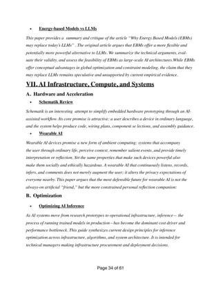 • Energy-based Models vs LLMs
This paper provides a summary and critique of the article “Why Energy Based Models (EBMs)
may replace today’s LLMs” . The original article argues that EBMs offer a more
fl
exible and
potentially more powerful alternative to LLMs. We summarize the technical arguments, eval-
uate their validity, and assess the feasibility of EBMs as large-scale AI architectures.While EBMs
offer conceptual advantages in global optimization and constraint modeling, the claim that they
may replace LLMs remains speculative and unsupported by current empirical evidence.
VII. AI Infrastructure, Compute, and Systems
A. Hardware and Acceleration
• Schematik Review
Schematik is an interesting attempt to simplify embedded hardware prototyping through an AI-
assisted work
fl
ow. Its core promise is attractive: a user describes a device in ordinary language,
and the system helps produce code, wiring plans, component se lections, and assembly guidance.
• Wearable AI
Wearable AI devices promise a new form of ambient computing: systems that accompany
the user through ordinary life, perceive context, remember salient events, and provide timely
interpretation or re
fl
ection. Yet the same properties that make such devices powerful also
make them socially and ethically hazardous. A wearable AI that continuously listens, records,
infers, and comments does not merely augment the user; it alters the privacy expectations of
everyone nearby. This paper argues that the most defensible future for wearable AI is not the
always-on arti
fi
cial “friend,” but the more constrained personal re
fl
ection companion:
B. Optimization
• Optimizing AI Inference
As AI systems move from research prototypes to operational infrastructure, inference— the
process of running trained models in production—has become the dominant cost driver and
performance bottleneck. This guide synthesizes current design principles for inference
optimization across infrastructure, algorithms, and system architecture. It is intended for
technical managers making infrastructure procurement and deployment decisions.
Page of
34 61
 