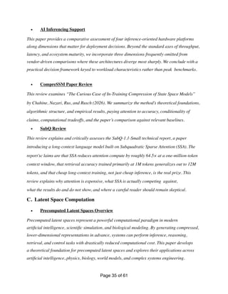 • AI Inferencing Support
This paper provides a comparative assessment of four inference-oriented hardware platforms
along dimensions that matter for deployment decisions. Beyond the standard axes of throughput,
latency, and ecosystem maturity, we incorporate three dimensions frequently omitted from
vendor-driven comparisons where these architectures diverge most sharply. We conclude with a
practical decision framework keyed to workload characteristics rather than peak benchmarks.
• CompreSSM Paper Review
This review examines “The Curious Case of In-Training Compression of State Space Models”
by Chahine, Nazari, Rus, and Rusch (2026). We summarize the method’s theoretical foundations,
algorithmic structure, and empirical results, paying attention to accuracy, conditionality of
claims, computational tradeoffs, and the paper’s comparison against relevant baselines.
• SubQ Review
This review explains and critically assesses the SubQ-1.1-Small technical report, a paper
introducing a long-context language model built on Subquadratic Sparse Attention (SSA). The
report’sc laims are that SSA reduces attention compute by roughly 64.5× at a one-million-token
context window, that retrieval accuracy trained primarily at 1M tokens generalizes out to 12M
tokens, and that cheap long-context training, not just cheap inference, is the real prize. This
review explains why attention is expensive, what SSA is actually competing against,
what the results do and do not show, and where a careful reader should remain skeptical.
C. Latent Space Computation
• Precomputed Latent Spaces Overview
Precomputed latent spaces represent a powerful computational paradigm in modern
arti
fi
cial intelligence, scienti
fi
c simulation, and biological modeling. By generating compressed,
lower-dimensional representations in advance, systems can perform inference, reasoning,
retrieval, and control tasks with drastically reduced computational cost. This paper develops
a theoretical foundation for precomputed latent spaces and explores their applications across
arti
fi
cial intelligence, physics, biology, world models, and complex systems engineering.
Page of
35 61
 