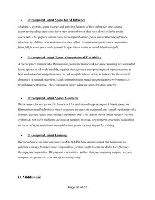 • Precomputed Latent Spaces for AI Inference
Modern AI systems spend a large and growing fraction of their inference-time compu-
tation re-encoding inputs that have been seen before or that vary slowly relative to the
query rate. This paper examines how precomputed latent spaces can restructure inference
pipelines by shifting representation learning of
fl
ine, transforming query-time computation
from full forward passes into geometric operations within a stored latent manifold.
• Precomputed Latent Spaces: Computational Tractability
A recent paper introduced a Riemannian geometric framework for understanding pre-computed
latent spaces in AI world models, arguing that inference over precomputed representations is
best understood as navigation on a curved manifold whose metric is induced by the learned
dynamics A natural objection is that computing such metrics in production environments is
prohibitively expensive. This companion paper addresses that objection directly.
• Precomputed Latent Spaces: Geometry
We develop a formal geometric framework for understanding precomputed latent spaces as
Riemannian manifolds whose metric structure encodes the statistical and causal regularities of a
domain, learned of
fl
ine and reused at inference time. The central thesis is that modern learned
systems do not solve problems de novo at runtime; instead, they perform structured navigation
on a curved representational manifold whose geometry was shaped by training.
• Precomputed Latent Learning
Recent advances in large language models (LLMs) have demonstrated that reasoning ca-
pabilities emerge from test-time computation, yet this con
fl
icts with the desire for ef
fi
ciency
through precomputation. We propose a resolution: rather than precomputing outputs, we pre-
compute the geometric structure of reasoning itself.
D. Middleware
Page of
36 61
 