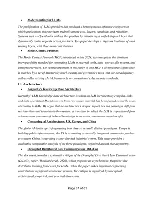 • Model Routing for LLMs
The proliferation of LLMs providers has produced a heterogeneous inference ecosystem in
which applications must navigate tradeoffs among cost, latency, capability, and reliability.
Systems such as OpenRouter address this problem by introducing a uni
fi
ed dispatch layer that
dynamically routes requests across providers. This paper develops a rigorous treatment of such
routing layers, with three main contributions.
• Model Context Protocol
The Model Context Protocol (MCP) introduced in late 2024, has emerged as the dominant
interoperability standard for connecting LLMs to external tools, data sources,
fi
le systems, and
enterprise services. The central argument of this paper is that MCP’s architectural signi
fi
cance
is matched by a set of structurally novel security and governance risks that are not adequately
addressed by existing AI risk frameworks or conventional cybersecurity standards.
E. Architecture
• Karpathy’s Knowledge Base Architecture
Karpathy’s LLM Knowledge Base architecture in which an LLM incrementally compiles, links,
and lints a persistent Markdown wiki from raw source material has been framed primarily as an
alternative to RAG. We argue that the architecture’s deeper import lies in a paradigm shift from
retrieve-then-read to maintain-then-reason: a transition in which the LLM is repositioned from
a downstream consumer of indexed knowledge to an active, continuous custodian of it.
• Comparing AI Architectures: US, Europe, and China
The global AI landscape is fragmenting into three structurally distinct paradigms. Europe is
building public infrastructure; the US is assembling a vertically integrated commercial product
ecosystem; China is operating a state-directed industrial system. This paper provides a
qualitative comparative analysis of the three paradigms, organized around that asymmetry.
• Decoupled Distributed Low Communication (DiLoCo)
This document provides a systematic critique of the Decoupled Distributed Low Communication
(DiLoCo) paper (Douillard et al., 2026), which proposes an asynchronous, fragment-wise
distributed training framework for LLMs. While the paper makes important engineering
contributions signi
fi
cant weaknesses remain. The critique is organized by conceptual,
architectural, empirical, and practical dimensions.
Page of
37 61
 