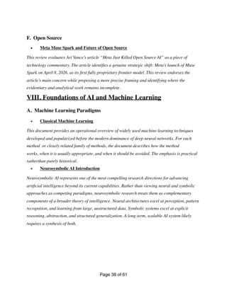F. Open Source
• Meta Muse Spark and Future of Open Source
This review evaluates Ari Vance’s article “Meta Just Killed Open Source AI” as a piece of
technology commentary. The article identi
fi
es a genuine strategic shift: Meta’s launch of Muse
Spark on April 8, 2026, as its
fi
rst fully proprietary frontier model. This review endorses the
article’s main concern while proposing a more precise framing and identifying where the
evidentiary and analytical work remains incomplete.
VIII. Foundations of AI and Machine Learning
A. Machine Learning Paradigms
• Classical Machine Learning
This document provides an operational overview of widely used machine-learning techniques
developed and popularized before the modern dominance of deep neural networks. For each
method or closely related family of methods, the document describes how the method
works, when it is usually appropriate, and when it should be avoided. The emphasis is practical
ratherthan purely historical.
• Neurosymbolic AI Introduction
Neurosymbolic AI represents one of the most compelling research directions for advancing
arti
fi
cial intelligence beyond its current capabilities. Rather than viewing neural and symbolic
approaches as competing paradigms, neurosymbolic research treats them as complementary
components of a broader theory of intelligence. Neural architectures excel at perception, pattern
recognition, and learning from large, unstructured data. Symbolic systems excel at explicit
reasoning, abstraction, and structured generalization. A long-term, scalable AI system likely
requires a synthesis of both.
Page of
38 61
 