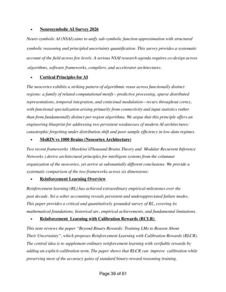 • Neurosymbolic AI Survey 2026
Neuro-symbolic AI (NSAI) aims to unify sub-symbolic function approximation with structured
symbolic reasoning and principled uncertainty quanti
fi
cation. This survey provides a systematic
account of the
fi
eld across
fi
ve levels. A serious NSAI research agenda requires co-design across
algorithms, software frameworks, compilers, and accelerator architectures.
• Cortical Principles for AI
The neocortex exhibits a striking pattern of algorithmic reuse across functionally distinct
regions: a family of related computational motifs—predictive processing, sparse distributed
representations, temporal integration, and contextual modulation—recurs throughout cortex,
with functional specialization arising primarily from connectivity and input statistics rather
than from fundamentally distinct per-region algorithms. We argue that this principle offers an
engineering blueprint for addressing two persistent weaknesses of modern AI architectures:
catastrophic forgetting under distribution shift and poor sample ef
fi
ciency in low-data regimes.
• MoRIN vs 1000 Brains (Neocortex Architecture)
Two recent frameworks (Hawkins’sThousand Brains Theory and Modular Recurrent Inference
Networks ) derive architectural principles for intelligent systems from the columnar
organization of the neocortex, yet arrive at substantially different conclusions. We provide a
systematic comparison of the two frameworks across six dimensions:
• Reinforcement Learning Overview
Reinforcement learning (RL) has achieved extraordinary empirical milestones over the
past decade. Yet a sober accounting reveals persistent and underappreciated failure modes.
This paper provides a critical and quantitatively grounded survey of RL, covering its
mathematical foundations, historical arc, empirical achievements, and fundamental limitations.
• Reinforcement Learning with Calibration Rewards (RCLR)
This note reviews the paper “Beyond Binary Rewards: Training LMs to Reason About
Their Uncertainty”, which proposes Reinforcement Learning with Calibration Rewards (RLCR).
The central idea is to supplement ordinary reinforcement learning with veri
fi
able rewards by
adding an explicit calibration term, The paper shows that RLCR can improve calibration while
preserving most of the accuracy gains of standard binary-reward reasoning training.
Page of
39 61
 