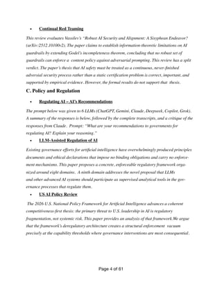 • Continual Red Teaming
This review evaluates Vassilev’s “Robust AI Security and Alignment: A Sisyphean Endeavor?
(arXiv:2512.10100v2). The paper claims to establish information-theoretic limitations on AI
guardrails by extending Godel’s incompleteness theorem, concluding that no robust set of
guardrails can enforce a content policy against adversarial prompting. This review has a split
verdict. The paper’s thesis that AI safety must be treated as a continuous, never-
fi
nished
adversial security process rather than a static certi
fi
cation problem is correct, important, and
supported by empirical evidence. However, the formal results do not support that thesis.
C. Policy and Regulation
• Regulating AI – AI’s Recommendations
The prompt below was given to 6 LLMs (ChatGPT, Gemini, Claude, Deepseek, Copilot, Grok).
A summary of the responses is below, followed by the complete transcripts, and a critique of the
responses from Claude. Prompt: “What are your recommendations to governments for
regulating AI? Explain your reasoning.”
• LLM-Assisted Regulation of AI
Existing governance efforts for arti
fi
cial intelligence have overwhelmingly produced principles
documents and ethical declarations that impose no binding obligations and carry no enforce-
ment mechanisms. This paper proposes a concrete, enforceable regulatory framework orga-
nized around eight domains. A ninth domain addresses the novel proposal that LLMs
and other advanced AI systems should participate as supervised analytical tools in the gov-
ernance processes that regulate them.
• US AI Policy Review
The 2026 U.S. National Policy Framework for Arti
fi
cial Intelligence advances a coherent
competitiveness-
fi
rst thesis: the primary threat to U.S. leadership in AI is regulatory
fragmentation, not systemic risk. This paper provides an analysis of that framework.We argue
that the framework’s deregulatory architecture creates a structural enforcement vacuum
precisely at the capability thresholds where governance interventions are most consequential.
Page of
4 61
 