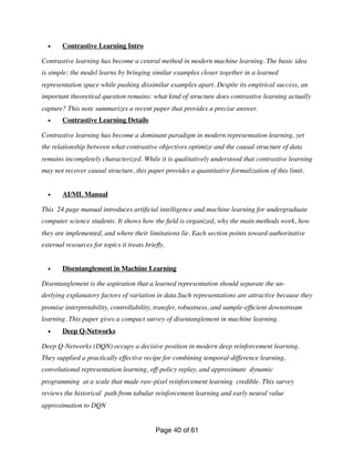 • Contrastive Learning Intro
Contrastive learning has become a central method in modern machine learning. The basic idea
is simple: the model learns by bringing similar examples closer together in a learned
representation space while pushing dissimilar examples apart. Despite its empirical success, an
important theoretical question remains: what kind of structure does contrastive learning actually
capture? This note summarizes a recent paper that provides a precise answer.
• Contrastive Learning Details
Contrastive learning has become a dominant paradigm in modern representation learning, yet
the relationship between what contrastive objectives optimize and the causal structure of data
remains incompletely characterized. While it is qualitatively understood that contrastive learning
may not recover causal structure, this paper provides a quantitative formalization of this limit.
• AI/ML Manual
This 24 page manual introduces arti
fi
cial intelligence and machine learning for undergraduate
computer science students. It shows how the
fi
eld is organized, why the main methods work, how
they are implemented, and where their limitations lie. Each section points toward authoritative
external resources for topics it treats brie
fl
y.
• Disentanglement in Machine Learning
Disentanglement is the aspiration that a learned representation should separate the un-
derlying explanatory factors of variation in data.Such representations are attractive because they
promise interpretability, controllability, transfer, robustness, and sample-ef
fi
cient downstream
learning. This paper gives a compact survey of disentanglement in machine learning.
• Deep Q-Networks
Deep Q-Networks (DQN) occupy a decisive position in modern deep reinforcement learning.
They supplied a practically effective recipe for combining temporal-difference learning,
convolutional representation learning, off-policy replay, and approximate dynamic
programming at a scale that made raw-pixel reinforcement learning credible. This survey
reviews the historical path from tabular reinforcement learning and early neural value
approximation to DQN
Page of
40 61
 