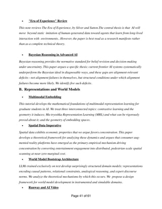 • "Era of Experience" Review
This note reviews The Era of Experience, by Silver and Sutton.The central thesis is that AI will
move beyond static imitation of human-generated data toward agents that learn from long-lived
interaction with environments.. However, the paper is best read as a research manifesto rather
than as a complete technical theory.
• Bayesian Reasoning in Advanced AI
Bayesian reasoning provides the normative standard for belief revision and decision-making
under uncertainty. This paper argues a speci
fi
c thesis: current frontier AI systems systematically
underperform the Bayesian ideal in diagnosable ways, and these gaps are alignment-relevant
de
fi
cits—not alignment failures in themselves, but structural conditions under which alignment
failures become more likely. We identify
fi
ve such de
fi
cits.
B. Representations and World Models
• Multimodal Embedding
This tutorial develops the mathematical foundations of multimodal representation learning for
graduate students in AI. We treat three interconnected topics: contrastive learning and the
geometry it induces; Ma-tryoshka Representation Learning (MRL) and what can be rigorously
proved about it; and the geometry of embedding spaces.
• Spatial Data Imperative
Spatial data exhibits economic properties that we argue favors concentration. This paper
develops a theoretical framework for analyzing these dynamics and argues that consumer aug-
mented reality platforms have emerged as the primary empirical mechanism driving
concentration by converting entertainment engagement into distributed, pedestrian-scale spatial
scanning at near-zero marginal cost.
• World Model Bootstrap Architecture
LLMs trained exclusively on text develop surprisingly structured domain models: representations
encoding causal patterns, relational constraints, analogical reasoning, and expert discourse
norms. We analyze the theoretical mechanisms by which this occurs. We propose a design
framework for world model development in instrumented and simulable domains.
• Runway and AI Video
Page of
41 61
 