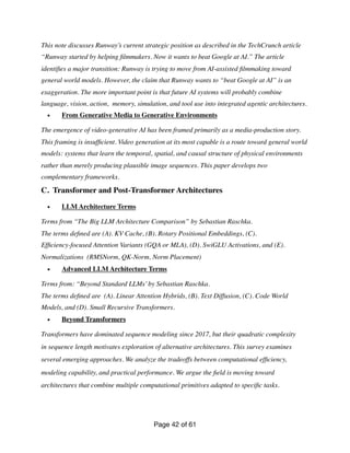 This note discusses Runway’s current strategic position as described in the TechCrunch article
“Runway started by helping
fi
lmmakers. Now it wants to beat Google at AI.” The article
identi
fi
es a major transition: Runway is trying to move from AI-assisted
fi
lmmaking toward
general world models. However, the claim that Runway wants to “beat Google at AI” is an
exaggeration. The more important point is that future AI systems will probably combine
language, vision, action, memory, simulation, and tool use into integrated agentic architectures.
• From Generative Media to Generative Environments
The emergence of video-generative AI has been framed primarily as a media-production story.
This framing is insuf
fi
cient. Video generation at its most capable is a route toward general world
models: systems that learn the temporal, spatial, and causal structure of physical environments
rather than merely producing plausible image sequences. This paper develops two
complementary frameworks.
C. Transformer and Post-Transformer Architectures
• LLM Architecture Terms
Terms from “The Big LLM Architecture Comparison” by Sebastian Raschka.
The terms de
fi
ned are (A). KV Cache, (B). Rotary Positional Embeddings, (C).
Ef
fi
ciency-focused Attention Variants (GQA or MLA), (D). SwiGLU Activations, and (E).
Normalizations (RMSNorm, QK-Norm, Norm Placement)
• Advanced LLM Architecture Terms
Terms from: “Beyond Standard LLMs’by Sebastian Raschka.
The terms de
fi
ned are (A). Linear Attention Hybrids, (B). Text Diffusion, (C). Code World
Models, and (D). Small Recursive Transformers.
• Beyond Transformers
Transformers have dominated sequence modeling since 2017, but their quadratic complexity
in sequence length motivates exploration of alternative architectures. This survey examines
several emerging approaches. We analyze the tradeoffs between computational ef
fi
ciency,
modeling capability, and practical performance. We argue the
fi
eld is moving toward
architectures that combine multiple computational primitives adapted to speci
fi
c tasks.
Page of
42 61
 