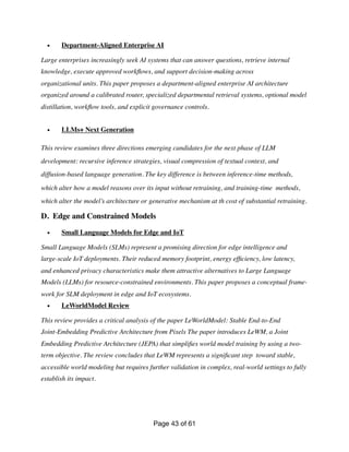 • Department-Aligned Enterprise AI
Large enterprises increasingly seek AI systems that can answer questions, retrieve internal
knowledge, execute approved work
fl
ows, and support decision-making across
organizational units. This paper proposes a department-aligned enterprise AI architecture
organized around a calibrated router, specialized departmental retrieval systems, optional model
distillation, work
fl
ow tools, and explicit governance controls.
• LLMs+ Next Generation
This review examines three directions emerging candidates for the next phase of LLM
development: recursive inference strategies, visual compression of textual context, and
diffusion-based language generation. The key difference is between inference-time methods,
which alter how a model reasons over its input without retraining, and training-time methods,
which alter the model’s architecture or generative mechanism at th cost of substantial retraining.
D. Edge and Constrained Models
• Small Language Models for Edge and IoT
Small Language Models (SLMs) represent a promising direction for edge intelligence and
large-scale IoT deployments. Their reduced memory footprint, energy ef
fi
ciency, low latency,
and enhanced privacy characteristics make them attractive alternatives to Large Language
Models (LLMs) for resource-constrained environments. This paper proposes a conceptual frame-
work for SLM deployment in edge and IoT ecosystems.
• LeWorldModel Review
This review provides a critical analysis of the paper LeWorldModel: Stable End-to-End
Joint-Embedding Predictive Architecture from Pixels The paper introduces LeWM, a Joint
Embedding Predictive Architecture (JEPA) that simpli
fi
es world model training by using a two-
term objective. The review concludes that LeWM represents a signi
fi
cant step toward stable,
accessible world modeling but requires further validation in complex, real-world settings to fully
establish its impact.
Page of
43 61
 