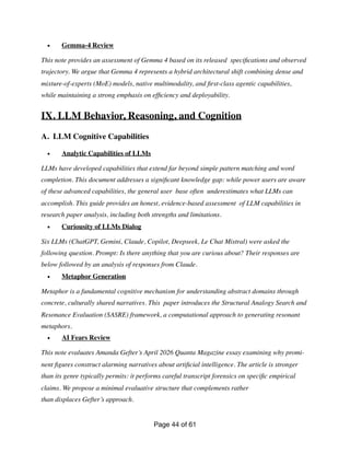 • Gemma-4 Review
This note provides an assessment of Gemma 4 based on its released speci
fi
cations and observed
trajectory. We argue that Gemma 4 represents a hybrid architectural shift combining dense and
mixture-of-experts (MoE) models, native multimodality, and
fi
rst-class agentic capabilities,
while maintaining a strong emphasis on ef
fi
ciency and deployability.
IX. LLM Behavior, Reasoning, and Cognition
A. LLM Cognitive Capabilities
• Analytic Capabilities of LLMs
LLMs have developed capabilities that extend far beyond simple pattern matching and word
completion. This document addresses a signi
fi
cant knowledge gap: while power users are aware
of these advanced capabilities, the general user base often underestimates what LLMs can
accomplish. This guide provides an honest, evidence-based assessment of LLM capabilities in
research paper analysis, including both strengths and limitations.
• Curiousity of LLMs Dialog
Six LLMs (ChatGPT, Gemini, Claude, Copilot, Deepseek, Le Chat Mistral) were asked the
following question. Prompt: Is there anything that you are curious about? Their responses are
below followed by an analysis of responses from Claude.
• Metaphor Generation
Metaphor is a fundamental cognitive mechanism for understanding abstract domains through
concrete, culturally shared narratives. This paper introduces the Structural Analogy Search and
Resonance Evaluation (SASRE) framework, a computational approach to generating resonant
metaphors.
• AI Fears Review
This note evaluates Amanda Gefter’s April 2026 Quanta Magazine essay examining why promi-
nent
fi
gures construct alarming narratives about arti
fi
cial intelligence. The article is stronger
than its genre typically permits: it performs careful transcript forensics on speci
fi
c empirical
claims. We propose a minimal evaluative structure that complements rather
than displaces Gefter’s approach.
Page of
44 61
 