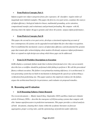 • From Pixels to Concepts, Part A
Infants acquire new object categories from a few exposures. AI classi
fi
ers require orders of
magnitude more labeled examples. This paper, the
fi
rst in a two part series, examines the sources
of infant ef
fi
ciency: biological inductive biases, multimodal grounding, active attention,
compositional transfer, and evolutionary and perinatal preloading. We compare with AI,
showing where the infant–AI gap is genuine and where AI systems surpass infant performance.
• From Pixels to Concepts, Part B
This paper, the second in a two-part series, develops a structured engineering account of
how contemporary AI systems can be upgraded toward infant-like few-shot object recognition.
Part A established the mechanistic sources of infant data-ef
fi
ciency and documented the genuine
gaps that remain after acknowledging where modern AI already surpasses infant performance.
Here we expand on eight design axes along which those gaps can be addressed.
• From LLM Work
fl
ow Descriptions to Execution
LLMs display a systematic failure mode that is distinct from factual error: they can accurately
describe how a work
fl
ow should be performed while failing to perform it. We call this procedural
fl
uency without execution. The failure is not primarilya training de
fi
ciency; it is architectural. A
text-generating system has no built-in mechanism to distinguish the speech act of describing a
veri
fi
cation from performing one. This paper analyzes the empirical evidence for the failure,
argues the architectural basis for its persistence, and evaluates six proposed remedies.
B. Reasoning and Evaluation
• LLM Reasoning Failures: Future Research
Two recent documents — Mantic launch blog (September 2025) and Ross Andersen’s Atlantic
article (February 2026)— describe the emergence of AI forecasting systems that compete with
elite human superforecasters in prediction tournaments. This paper provides a critical analysis
of both documents, situating their claims within the academic literature on forecast
aggregation, proper scoring rules, and the epistemology of prediction under re
fl
exivity.
Page of
46 61
 
