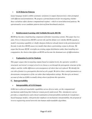 • LLM Behavior Patterns
Large language models exhibit systematic variations in output characteristics when prompted
with different task formulations. We propose a formal framework for investigating whether
these variations re
fl
ect distinct computational regimes—which we term behavioral patterns. We
operationalize seven candidate patterns derived from benchmark analysis.
• Reinforcement Learning with Veri
fi
able Rewards (RLVR)
RLVR has become a load-bearing component of frontier reasoning systems. This paper has two
aims. First, it characterizes RLVR’s current role and the debate over whether RLVR expands a
model’s reasoning capability or chie
fl
y sharpens behavior already latent in the pretrained prior.
Second, it asks how RLVR causes two models that share a pretraining corpus to diverge. We
argue that because RLVR reweights an existing output distribution rather than installing new
computation, the choices that de
fi
ne an RLVR run become the dominant axes of differentiation.
• Explanation Levels for Students
This paper argues that in targeting outputs based on student levels, the operative variable is
structural, not lexical: to target a level is to choose a cut through the prerequisite structure of the
subject, and the visible differences areconsequences of where that cut is placed. We identify the
cut with a frontier in a prerequisite directed acyclic graph. We derive three control parameters as
downstream consequences of the cut rather than independent settings. We then give an honest
account of what an LLM) is actually doing when it performs this operation.
C. Interpretability
• Interpretability of LLM Outputs
LLMs have achieved remarkable capabilities across diverse tasks, yet the computational
mechanisms underlying their behavior remain poorly understood. This introductory survey
provides a comprehensive and critical examination of interpretability methods for transformer-
based language models, with particular emphasis on mechanistic interpretability, the program of
reverse-engineering neural networks into human-understandable algorithms.
Page of
47 61
 