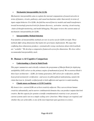 • Mechanistic Interpretability for LLMs
Mechanistic interpretability aims to explain the internal computations of neural networks in
terms of features, circuits, pathways, and causal mechanisms rather than merely in terms of
input–output behavior. For LLMs, the
fi
eld has moved from toy models and small transformers
toward increasingly practical tools for feature discovery, activation steering, circuit tracing,
chain-of-thought monitoring, and model debugging. This paper reviews the current status of
mechanistic interpretability for LLMs.
• Interpretability Method Selection
Four families of interpretability methods are now in active use for LLM oversight. These
methods differ along dimensions that matter for governance deployments. We argue that
con
fl
ating these dimensions produces systematically wrong conclusions about which methods
are “scalable.” We develop a comparative framework across
fi
ve dimensions. We close with a
recommended interpretability stack.
D. Human vs AI Cognitive Comparison
• Understanding vs Trust in Math Proofs
This paper summarises and critically evaluates the programme of Marijn Heule for deploying
satis
fi
ability (SAT) solvers as the primary engine of mathematical proof. We reconstruct Heule’s
three-layer architecture— LLMs for lemma generation, SAT solvers for veri
fi
cation, and the
Lean proof assistant for certi
fi
cation—and assess its philosophical underpinning, namely the
claim that trust in formally veri
fi
ed proofs is both suf
fi
cient and superior to understanding.
• Claude muses on Human vs LLM Creativity
My honest view: current LLMs are at best creativity-adjacent. They can accelerate human
creativity substantially, and in narrow combinatorial domains they can produce outputs that look
creative. But the capacity for genuine scienti
fi
c ormathematical creativity is not present in
current systems and is not on a simple scaling curve from here. What changes are required, and
whether they are achievable, is one of the most important open questions in science.
Page of
48 61
 