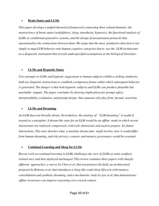 • Brain States and LLMs
This paper develops a uni
fi
ed theoretical framework connecting three related domains: the
neuroscience of brain states (wakefulness, sleep, anesthesia, hypnosis), the functional analysis of
LLMs as conditional generative systems, and the design of measurement protocols that
operationalize the connections between them. We argue that the most productive direction is not
simply to map LLM behavior onto human cognitive categories but to use the LLM architecture
as a diagnostic instrument that reveals underspeci
fi
ed assumptions in the biological literature.
• LLMs and Hypnotic States
User prompts to LLMs and hypnotic suggestions to human subjects exhibit a striking similarity:
both use linguistic instructions to establish a temporary frame within which subsequent behavior
is generated. The danger is that both hypnotic subjects and LLMs can produce plausible but
unreliable outputs. The paper concludes by drawing implications for prompt safety,
interpretability, evaluation, and prompt design that separate role-play from factual assertion.
• LLMs and Dreaming
An LLM does not literally dream. Nevertheless, the analogy of “LLM dreaming” is useful if
treated as a metaphor. A dream-like state for an LLM would be an of
fl
ine mode in which recent
interactions are replayed, compressed, criticized, abstracted, and used to prepare for future
interactions. This note sketches what a machine dream state might involve, how it would differ
from human dreaming, and why privacy, consent, and memory governance would be essential.
• Continual Learning and Sleep for LLMs
Recent work on continual learning in LLMs challenges the view of LLMs as static artifacts
trained once and then deployed unchanged. This review examines three papers with sharply
different approaches: a survey by Chen et al. that taxonomizes the
fi
eld, an architectural
proposal by Behrouz et al. that introduces a sleep-like wake/sleep lifecycle with memory
consolidation and synthetic dreaming, and a mechanistic study by Lee et al. that demonstrates
of
fl
ine recurrence can improve reasoning over evicted context.
Page of
49 61
 