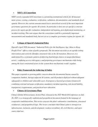 • NIST's AI Consortium
NIST’s newly expanded AI Consortium is a promising institutional vehicle for AI measure-
ment science, testing, evaluation, veri
fi
cation, validation, documentation, and standards devel-
opment. However, the current announcement leaves unresolved several of the most important
governance questions for agentic AI systems. In particular, it does not yet specify a concrete
process for agent-speci
fi
c evaluation, independent red teaming, post-deployment monitoring, or
incident tracking. This note argues that the consortium could be a potentially important
measurement and standards body, but not yet as a complete governance regime for agentic AI.
• Critique of OpenAI’s Industrial Policy
OpenAI’s April 2026 document “Industrial Policy for the Intelligence Age: Ideas to Keep
People First” offers a slate of policy proposals. The document succeeds as an agenda-setting
intervention and correctly identi
fi
es structural risks in the AI transition. However, it is
undermined by a systematic pattern of deferring hard design choices to unspeci
fi
ed future
actors, con
fl
ating access with agency, and proposing governance mechanisms while being
among the least constrained actors in the system those mechanisms would regulate.
• Policy Framework for Achieving AI Safety
This paper responds to growing public concern about the documented harms caused by
companion chatbots, therapy-adjacent AI systems, and AI products deployed without adequate
safeguards to children and vulnerable users. It proposes a layered governance framework
combining external red-team certi
fi
cation, mandatory incident reporting, risk-tiered liability,
transparency requirements, and practical user education.
• Chinese AI Governance Plans
China’s Global AI Governance Action Plan, released at the 2025 World AI Conference on July
26, 2025, is a strategically sophisticated geopolitical document framed in the language of
cooperative multilateralism. This review assesses the plan’s substantive contributions, structural
weaknesses, and geopolitical logic. The review concludes that China’s plan is strongest on
infrastructure, inclusion, and development; weakest on military AI, civil liberties, and open-
source dual use.
Page of
5 61
 