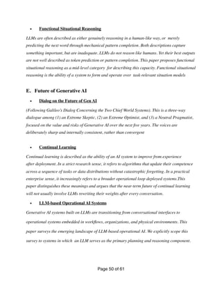 • Functional Situational Reasoning
LLMs are often described as either genuinely reasoning in a human-like way, or merely
predicting the next word through mechanical pattern completion. Both descriptions capture
something important, but are inadequate. LLMs do not reason like humans. Yet their best outputs
are not well described as token prediction or pattern completion. This paper proposes functional
situational reasoning as a mid-level category for describing this capacity. Functional situational
reasoning is the ability of a system to form and operate over task-relevant situation models
E. Future of Generative AI
• Dialog on the Future of Gen AI
(Following Galileo’s Dialog Concerning the Two Chief World Systems). This is a three-way
dialogue among (1) an Extreme Skeptic, (2) an Extreme Optimist, and (3) a Neutral Pragmatist,
focused on the value and risks of Generative AI over the next
fi
ve years. The voices are
deliberately sharp and internally consistent, rather than convergent
• Continual Learning
Continual learning is described as the ability of an AI system to improve from experience
after deployment. In a strict research sense, it refers to algorithms that update their competence
across a sequence of tasks or data distributions without catastrophic forgetting. In a practical
enterprise sense, it increasingly refers to a broader operational loop deployed systems.This
paper distinguishes these meanings and argues that the near-term future of continual learning
will not usually involve LLMs rewriting their weights after every conversation.
• LLM-based Operational AI Systems
Generative AI systems built on LLMs are transitioning from conversational interfaces to
operational systems embedded in work
fl
ows, organizations, and physical environments. This
paper surveys the emerging landscape of LLM-based operational AI. We explicitly scope this
survey to systems in which an LLM serves as the primary planning and reasoning component.
Page of
50 61
 