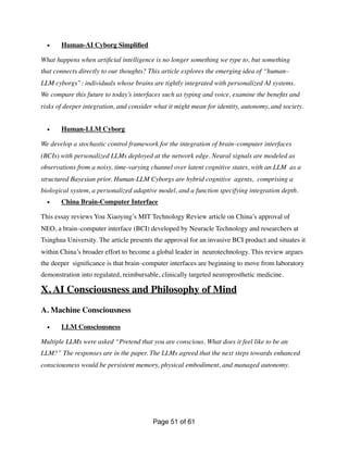 • Human-AI Cyborg Simpli
fi
ed
What happens when arti
fi
cial intelligence is no longer something we type to, but something
that connects directly to our thoughts? This article explores the emerging idea of “human–
LLM cyborgs”: individuals whose brains are tightly integrated with personalized AI systems.
We compare this future to today’s interfaces such as typing and voice, examine the bene
fi
ts and
risks of deeper integration, and consider what it might mean for identity, autonomy, and society.
• Human-LLM Cyborg
We develop a stochastic control framework for the integration of brain–computer interfaces
(BCIs) with personalized LLMs deployed at the network edge. Neural signals are modeled as
observations from a noisy, time-varying channel over latent cognitive states, with an LLM as a
structured Bayesian prior. Human-LLM Cyborgs are hybrid cognitive agents, comprising a
biological system, a personalized adaptive model, and a function specifying integration depth.
• China Brain-Computer Interface
This essay reviews You Xiaoying’s MIT Technology Review article on China’s approval of
NEO, a brain–computer interface (BCI) developed by Neuracle Technology and researchers at
Tsinghua University. The article presents the approval for an invasive BCI product and situates it
within China’s broader effort to become a global leader in neurotechnology. This review argues
the deeper signi
fi
cance is that brain–computer interfaces are beginning to move from laboratory
demonstration into regulated, reimbursable, clinically targeted neuroprosthetic medicine.
X. AI Consciousness and Philosophy of Mind
A. Machine Consciousness
• LLM Consciousness
Multiple LLMs were asked “Pretend that you are conscious. What does it feel like to be an
LLM?” The responses are in the paper. The LLMs agreed that the next steps towards enhanced
consciousness would be persistent memory, physical embodiment, and managed autonomy.
Page of
51 61
 