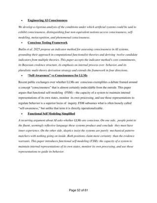 • Engineering AI Consciousness
We develop a rigorous analysis of the conditions under which arti
fi
cial systems could be said to
exhibit consciousness, distinguishing four non-equivalent notions:access consciousness, self-
modeling, metacognition, and phenomenal consciousness.
• Conscious Testing Framework
Butlin et al. 2025 propose an indicator method for assessing consciousness in AI systems,
grounding their approach in computational functionalist theories and deriving twelve candidate
indicators from multiple theories. This paper accepts the indicator method’s core commitments,
its Bayesian credence structure, its emphasis on internal process over behavior, and its
pluralistic multi-theory derivation strategy and extends the framework in four directions.
• “Self-Awareness” vs Consciousness for LLMs
Recent public exchanges over whether LLMs are conscious exempli
fi
es a debate framed around
a concept “consciousness” that is almost certainly undecidable from the outside. This paper
argues that functional self-modeling (FSM)—the capacity of a system to maintain internal
representations of its own states, monitor its own processing, and use those representations to
regulate behavior is a superior locus of inquiry. FSM subsumes what is often loosely called
“self-awareness,” but unlike that term it is directly operationalizable.
• Functional Self Modeling Simpli
fi
ed
A recurring argument about AI asks whether LLMs are conscious. On one side, people point to
the
fl
uent, seemingly re
fl
ective language these systems produce and conclude they must have
inner experience. On the other side, skeptics insist the systems are purely mechanical pattern-
matchers with nothing going on inside. Both positions claim more certainty than the evidence
warrants. This paper introduces functional self-modeling (FSM): the capacity of a system to
maintain internal representations of its own states, monitor its own processing, and use those
representations to guide its behavior.
Page of
52 61
 