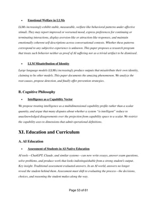• Emotional Welfare in LLMs
LLMs increasingly exhibit stable, measurable, welfare-like behavioral patterns under affective
stimuli. They may report improved or worsened mood, express preferences for continuing or
terminating interactions, display aversion-like or attraction-like responses, and maintain
emotionally coherent self-descriptions across conversational contexts. Whether these patterns
correspond to any subjective experience is unknown. This paper proposes a research program
that treats such behavior neither as proof of AI suffering nor as a trivial artifact to be dismissed.
• LLM Misattribution of Identity
Large language models (LLMs) increasingly produce outputs that misattribute their own identity,
claiming to be other models. This paper documents the amazing phenomenon. We analyze the
root causes, propose detection, and
fi
nally offer prevention strategies.
B. Cognitive Philosophy
• Intelligence as a Capability Vector
We propose treating intelligence as a multidimensional capability pro
fi
le rather than a scalar
quantity, and argue that many disputes about whether a system “is intelligent” reduce to
unacknowledged disagreements over the projection from capability space to a scalar. We restrict
the capability axes to dimensions that admit operational de
fi
nitions.
XI. Education and Curriculum
A. AI Education
• Assessment of Students in AI-Native Education
AI tools—ChatGPT, Claude, and similar systems—can now write essays, answer exam questions,
solve problems, and produce work that looks indistinguishable from a strong student’s output.
Key insight. Traditional assessment evaluated answers. In an AI world, answers no longer
reveal the student behind them. Assessment must shift to evaluating the process—the decisions,
choices, and reasoning the student makes along the way.
Page of
53 61
 