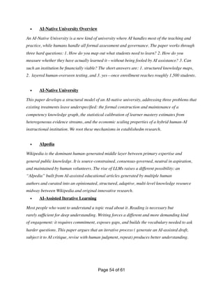 • AI-Native University Overview
An AI-Native University is a new kind of university where AI handles most of the teaching and
practice, while humans handle all formal assessment and governance. The paper works through
three hard questions: 1. How do you map out what students need to learn? 2. How do you
measure whether they have actually learned it—without being fooled by AI assistance? 3. Can
such an institution be
fi
nancially viable? The short answers are: 1. structured knowledge maps,
2. layered human-overseen testing, and 3. yes—once enrollment reaches roughly 1,500 students.
• AI-Native University
This paper develops a structural model of an AI-native university, addressing three problems that
existing treatments leave underspeci
fi
ed: the formal construction and maintenance of a
competency knowledge graph, the statistical calibration of learner mastery estimates from
heterogeneous evidence streams, and the economic scaling properties of a hybrid human-AI
instructional institution. We root these mechanisms in establishedm research.
• AIpedia
Wikipedia is the dominant human-generated middle layer between primary expertise and
general public knowledge. It is source-constrained, consensus-governed, neutral in aspiration,
and maintained by human volunteers. The rise of LLMs raises a different possibility: an
“AIpedia” built from AI-assisted educational articles generated by multiple human
authors and curated into an opinionated, structured, adaptive, multi-level knowledge resource
midway between Wikipedia and original innovative research.
• AI-Assisted Iterative Learning
Most people who want to understand a topic read about it. Reading is necessary but
rarely suf
fi
cient for deep understanding. Writing forces a different and more demanding kind
of engagement: it requires commitment, exposes gaps, and builds the vocabulary needed to ask
harder questions. This paper argues that an iterative process ( generate an AI-assisted draft,
subject it to AI critique, revise with human judgment, repeat) produces better understanding.
Page of
54 61
 