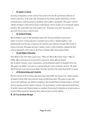 • AI Agents + Canvas
Learning management systems such as Canvas have become the operational substrate of
modern education. At the same time, AI agents are becoming capable of planning, tool use,
communication, content generation, feedback, and work
fl
ow automation. This paper examines
whether AI agents connected to Canvas could manage courses in place of, or alongside, human
teachers. The responsible near-term model is not “AI teacher of record” but teacher-as-
governor, AI-as-course-control-system.
• AI-Assisted Writing
Micah Nathan’s essay in The Guardian argues that AI-generated
fi
ction represents a
failure in creative writing education: it produces prose that is “faultily faultless” and
pedagogically inert because it bypasses the cognitive and emotional struggle that writing is
meant to develop. This paper discusses whether creative works should be evaluated by their
content and quality rather than by the degree of human effort that produced them.
• AI and Higher Education
Theo Baker’s New York Times guest essay, “What A.I. Did to My College Class” (May 17,
2026), offers a
fi
rst-person account of how generative AI has affected student
life, academic integrity, career expectations, and institutional culture at Stanford University.
This paper uses Baker’s account as a starting point for a more systematic analysis. We argue
that AI did not create the pressures Baker describes but that it has made them harder to ignore.
• AI Brainstorming and Creativity
Recent criticism of AI in writing education argues that LLMs may improve the surface quality
of student writing while narrowing the range of underlying ideas. This paper accepts that
concern but challenges one implicit assumption: that unaided human brainstorming is normally
the best starting point for student creativity. For such students, a better educational model may
be neither human-only brainstorming nor unedited AI-generated writing,but an iterative process
in which AI
fi
rst generates baseline ideas which are processed by students.
B. AI Curriculum Design
Page of
55 61
 