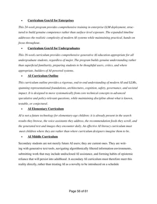 • Curriculum GenAI for Enterprises
This 24-week program provides comprehensive training in enterprise LLM deployment, struc-
tured to build genuine competence rather than surface-level exposure. The expanded timeline
addresses the realistic complexity of modern AI systems while maintaining practical, hands-on
focus throughout.
• Curriculum GenAI for Undergraduates
This 16-week curriculum provides comprehensive generative AI education appropriate for all
undergraduate students, regardless of major. The program builds genuine understanding rather
than super
fi
cial familiarity, preparing students to be thoughtful users, critics, and where
appropriate, builders of AI-powered systems.
• AI Curriculum Outline
This curriculum outline provides a rigorous, end-to-end understanding of modern AI and LLMs,
spanning representational foundations, architectures, cognition, safety, governance, and societal
impact. It is designed to move systematically from core technical concepts to advanced
speculative and policy-relevant questions, while maintaining discipline about what is known,
testable, or conjectural.
• AI Elementary Curriculum
AI is not a future technology for elementary-age children: it is already present in the search
results they browse, the voice assistants they address, the recommendation feeds they scroll, and
the generated text and images they encounter daily. An effective AI literacy curriculum must
meet children where they are rather than where curriculum designers imagine them to be.
• AI Middle Curriculum
Secondary students are not merely future AI users; they are current ones. They are writ-
ing with generative text tools, navigating algorithmically
fi
ltered information environments,
submitting work that may include undisclosed AI assistance, and forming habits of epistemic
reliance that will persist into adulthood. A secondary AI curriculum must therefore meet this
reality directly, rather than treating AI as a novelty to be introduced on a schedule
Page of
56 61
 