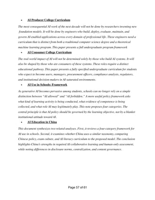 • AI Producer College Curriculum
The most consequential AI work of the next decade will not be done by researchers inventing new
foundation models. It will be done by engineers who build, deploy, evaluate, maintain, and
govern AI-enabled applications across every domain of professional life. These engineers need a
curriculum that is distinct from both a traditional computer science degree and a theoretical
machine learning program. This paper presents a full undergraduate program framework
• AI Consumer College Curriculum
The real-world impact of AI will not be determined solely by those who build AI systems. It will
also be shaped by those who are consumers of these systems. These roles require a distinct
educational pathway. This paper presents a fully speci
fi
ed undergraduate curriculum for students
who expect to become users, managers, procurement of
fi
cers, compliance analysts, regulators,
and institutional decision-makers in AI-saturated environments.
• AI Use in Schools: Framework
As generative AI becomes pervasive among students, schools can no longer rely on a simple
distinction between “AI allowed” and “AI forbidden.” A more useful policy framework asks
what kind of learning activity is being conducted, what evidence of competence is being
collected, and what role AI may legitimately play. This note proposes four categories. The
central principle is that AI policy should be governed by the learning objective, not by a blanket
institutional attitude toward AI.
• AI Education in China
This document synthesizes two related analyses. First, it reviews a four-category framework for
AI use in schools. Second, it examines whether China uses a similar taxonomy, comparing
Chinese policy, exam culture, and AI literacy curriculum to the proposed model. The conclusion
highlights China’s strengths in required AI-collaborative learning and human-only assessment,
while noting differences in disclosure norms, centralization, and content governance.
Page of
57 61
 