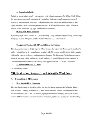 • AI Education in India
India is at an early but rapidly evolving stage of AI education compared to China. While China
has a top-down, nationally mandated AI curriculum, India’s approach is more fragmented,
driven by private actors, state-level experimentation, and a growing policy awareness. This
report examines India’s national policy framework, K-12 implementation, higher education,
private-sector initiatives, key gaps, and recent developments.
• “Living with AI “ Curiculum
A year long high school course on ”Understanding, Using, and Thinking Critically About Large
Language Models, AI Agents, and the Future of Human–AI Collaboration”.
• Comparison “Living with AI “ and Chinese Curriculum
This document compares the Living with AI curriculum (hereafter “the Proposed Curriculum”)
with a typical Chinese AI curriculum for grades 9–12. The comparison highlights differences in
philosophy, content, pedagogy, and assessment. In short: The Proposed Curriculum is a course
about AI (literacy, ethics, and agency for all students). A typical Chinese AI curriculum is a
course in AI (technical foundations, coding, and applications for STEM-track students).
• AI Education in NYC vs China
An interesting contrast
XII. Evaluation, Research, and Scienti
fi
c Work
fl
ows
A. Evaluation of AI Systems
• Next Steps in LLM Evaluation
This note builds on the article Everything You Need to Know About LLM Evaluation Metrics
from Machine Learning Mastery (2025). That article provides a broad taxonomy of current
evaluation metrics for LLMs. The present paper proposes three emerging paradigms as next
steps in LLM evaluation: causal evaluation, simulation
fi
delity, and agentic task benchmarking.
Page of
58 61
 
