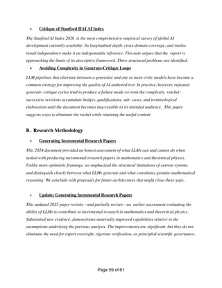 • Critique of Stanford HAI AI Index
The Stanford AI Index 2026 is the most comprehensive empirical survey of global AI
development currently available. Its longitudinal depth, cross-domain coverage, and institu-
tional independence make it an indispensable reference. This note argues that the report is
approaching the limits of its descriptive framework. Three structural problems are identi
fi
ed.
• Avoiding Complexity in Generate-Critique Loops
LLM pipelines that alternate between a generator and one or more critic models have become a
common strategy for improving the quality of AI-authored text. In practice, however, repeated
generate–critique cycles tend to produce a failure mode we term the complexity ratchet:
successive revisions accumulate hedges, quali
fi
cations, sub- cases, and terminological
elaboration until the document becomes inaccessible to its intended audience. This paper
suggests ways to eliminate the rachet while retaining the useful content.
B. Research Methodology
• Generating Incremental Research Papers
This 2024 document provided an honest assessment of what LLMs can and cannot do when
tasked with producing incremental research papers in mathematics and theoretical physics.
Unlike more optimistic framings, we emphasized the structural limitations of current systems
and distinguish clearly between what LLMs generate and what constitutes genuine mathematical
reasoning. We conclude with proposals for future architectures that might close these gaps.
• Update: Generating Incremental Research Papers
This updated 2025 paper revisits—and partially revises—an earlier assessment evaluating the
ability of LLMs to contribute to incremental research in mathematics and theoretical physics.
Substantial new evidence, demonstrates materially improved capabilities relative to the
assumptions underlying the previous analysis. The improvements are signi
fi
cant, but they do not
eliminate the need for expert oversight, rigorous veri
fi
cation, or principled scienti
fi
c governance.
Page of
59 61
 