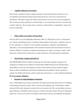 • Cognitive Inference Governance
Recent policy attention to brain-computer interfaces and neural data has produced a wave
of legislation and proposals aimed at protecting the privacy of nervous-system-derived
information. This paper argues that while such protections are necessary, they are insuf
fi
cient.
The central governance problem is not brain chips or even neural data narrowly construed, but
cognitive inference: the use of any data to measure, model, predict, or manipulate aspects of a
person’s mental life.
• Policy Follow-on to Pope’s AI Encyclical
Pope Leo XIV’s encyclical Magni
fi
ca Humanitas (May 15, 2026) frames AI as a civilizational
test: whether technological power will deepen human dignity, truth, justice, solidarity, and care
for the vulnerable, or whether it will consolidate domination, inequality, commodi
fi
cation,
dependency, and social fragmentation. This document translates that moral framework into an
AI policy blueprint. It proposes institutional mechanisms for rights, governance, audits, labor
protections, infrastructure, democratic oversight, education, and international coordination.
• OECD Policy Toolkit and HAIP 2.0
The OECD/GPAI AI Policy Toolkit is promising, but still under-speci
fi
ed. It appearsto be
designed as a bridge between high-level AI principles (HAIP) and practical national policy
design.That is a necessary development, because much of AI governance remains trapped
between ethical commitments and technical implementation problems. The key question is
whether the Toolkit will become a policy engineering instrument or a soft coordination platform.
D. Governance Debates
• Response to Superintelligence Statement
Can we build effective governance institutions and safety mechanisms faster than we're building
increasingly powerful AI systems? This is the practical challenge that will determine whether
advanced AI becomes humanity's greatest tool or its greatest risk. The current debate presents a
false dichotomy: Prohibition until consensus vs Faith in emergent wisdom. We need a third path:
Aggressive, concrete governance development that matches the pace of capability development,
Page of
6 61
 