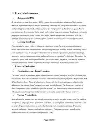 C. Research Infrastructure
• Robustness in RAG
Retrieval-Augmented Generation (RAG) systems integrate LLMs with external information
retrieval pipelines to improve factual grounding. However, this integration introduces a critical
and underappreciated attack surface: adversarial manipulation of the retrieval space. Recent
journalism has demonstrated that a single well-crafted blog postcan cause leading AI systems to
propagate entirely fabricated claims. This paper formalizes epistemic robustness as a RAG
system’s resilience to sparse-domain exploits, citation poisoning, and consensus fabrication.
• Learning from Users
This speculative paper explores a thought experiment: what if a next-generation language
model were trained on conversational interactions from eight hundred million consenting users?
Such a dataset would be an unprecedented record of human expectations, misunderstandings,
reasoning patterns, emotional states, and social norms as expressed in dialogue. We analyze the
capability gains such training could unlock, the requirements for privacy-preserving ingestion
and transformation, and the alignment challenges introduced by learning at this scale.
D. Research Evaluation
• Classi
fi
cation-Aware Paper Evaluation
The rapid growth in academic paper submissions has created an urgent need for ef
fi
cient triage
mechanisms that can assist human reviewers without replacing their judgment. We present CAPE
(Classi
fi
cation-Aware Paper Evaluation), a framework for AI-assisted paper evaluation that
adapts scoring criteria based on paper type and intended venue. The framework consists of
three components: (1) a hybrid classi
fi
cation system (2) a dimension-by-dimension analysis
(3) an automated triage report that provides actionable guidance for human reviewers.
• Tagging Preprint Posts
Non-substantive manuscripts are already appearing on major preprint servers, and the problem
will grow as language-model generation costs fall. The appropriate institutional response is not
to target AI-generated content as such: that framing over-penalizes legitimate AI-assisted
research and misses human-produced non-substance. This paper proposes a moderation
architecture based on substantive-integrity risk (SIR).
Page of
60 61
 