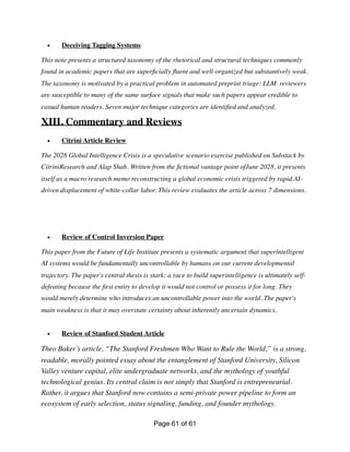 • Deceiving Tagging Systems
This note presents a structured taxonomy of the rhetorical and structural techniques commonly
found in academic papers that are super
fi
cially
fl
uent and well-organized but substantively weak.
The taxonomy is motivated by a practical problem in automated preprint triage: LLM reviewers
are susceptible to many of the same surface signals that make such papers appear credible to
casual human readers. Seven major technique categories are identi
fi
ed and analyzed.
XIII. Commentary and Reviews
• Citrini Article Review
The 2028 Global Intelligence Crisis is a speculative scenario exercise published on Substack by
CitriniResearch and Alap Shah. Written from the
fi
ctional vantage point ofJune 2028, it presents
itself as a macro research memo reconstructing a global economic crisis triggered by rapid AI-
driven displacement of white-collar labor. This review evaluates the article across 7 dimensions.
• Review of Control Inversion Paper
This paper from the Future of Life Institute presents a systematic argument that superintelligent
AI systems would be fundamentally uncontrollable by humans on our current developmental
trajectory. The paper's central thesis is stark: a race to build superintelligence is ultimately self-
defeating because the
fi
rst entity to develop it would not control or possess it for long. They
would merely determine who introduces an uncontrollable power into the world. The paper's
main weakness is that it may overstate certainty about inherently uncertain dynamics.
• Review of Stanford Student Article
Theo Baker’s article, “The Stanford Freshmen Who Want to Rule the World,” is a strong,
readable, morally pointed essay about the entanglement of Stanford University, Silicon
Valley venture capital, elite undergraduate networks, and the mythology of youthful
technological genius. Its central claim is not simply that Stanford is entrepreneurial.
Rather, it argues that Stanford now contains a semi-private power pipeline to form an
ecosystem of early selection, status signaling, funding, and founder mythology.
Page of
61 61
 