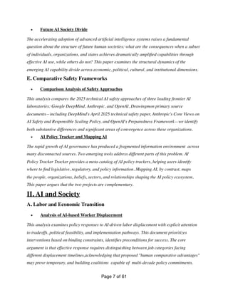 • Future AI Society Divide
The accelerating adoption of advanced arti
fi
cial intelligence systems raises a fundamental
question about the structure of future human societies: what are the consequences when a subset
of individuals, organizations, and states achieves dramatically ampli
fi
ed capabilities through
effective AI use, while others do not? This paper examines the structural dynamics of the
emerging AI capability divide across economic, political, cultural, and institutional dimensions.
E. Comparative Safety Frameworks
• Comparison Analysis of Safety Approaches
This analysis compares the 2025 technical AI safety approaches of three leading frontier AI
laboratories: Google DeepMind, Anthropic, and OpenAI. Drawingmon primary source
documents—including DeepMind's April 2025 technical safety paper, Anthropic's Core Views on
AI Safety and Responsible Scaling Policy, and OpenAI's Preparedness Framework—we identify
both substantive differences and signi
fi
cant areas of convergence across these organizations.
• AI Policy Tracker and Mapping AI
The rapid growth of AI governance has produced a fragmented information environment across
many disconnected sources. Two emerging tools address different parts of this problem. AI
Policy Tracker Tracker provides a meta-catalog of AI policy trackers, helping users identify
where to
fi
nd legislative, regulatory, and policy information. Mapping AI, by contrast, maps
the people, organizations, beliefs, sectors, and relationships shaping the AI policy ecosystem.
This paper argues that the two projects are complementary.
II. AI and Society
A. Labor and Economic Transition
• Analysis of AI-based Worker Displacement
This analysis examines policy responses to AI-driven labor displacement with explicit attention
to tradeoffs, political feasibility, and implementation pathways. This document prioritizes
interventions based on binding constraints, identi
fi
es preconditions for success. The core
argument is that effective response requires distinguishing between job categories facing
different displacement timelines,acknowledging that proposed "human comparative advantages"
may prove temporary, and building coalitions capable of multi-decade policy commitments.
Page of
7 61
 