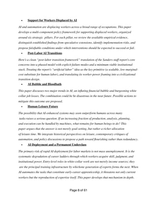• Support for Workers Displaced by AI
AI and automation are displacing workers across a broad range of occupations. This paper
develops a multi-component policy framework for supporting displaced workers, organized
around six strategic pillars. For each pillar, we review the available empirical evidence,
distinguish established
fi
ndings from speculative extensions, identify implementation risks, and
propose falsi
fi
able conditions under which interventions should be expected to succeed or fail.
• Post-Labor AI Transitions
Here’s a clean “post-labor transition framework” translation of the Sanders staff report’s core
concerns into a phased model with explicit failure modes and a minimum viable institutional
stack. Treating the report’s “arti
fi
cial labor” idea as the key primitive (a scalable, low-marginal-
cost substitute for human labor), and translating its worker-power framing into a civilizational
transition design.
• AI Bubble and Bloodbath
This paper discusses two major trends in AI, an in
fl
ating
fi
nancial bubble and burgeoning white
collar job losses. The combination could be be disastrous in the near future. Possible actions to
mitigate this outcome are proposed.
• Human Leisure Future
The possibility that AI-enhanced systems may soon outperform humans across many
tasks raises a serious question. If an increasing fraction of production, analysis, planning,
and execution can be handled by machines, what remains for human beings to do? This
paper argues that the answer is not merely goal-setting, but rather a richer allocation
of leisure time. We integrate historical perspectives on leisure, contemporary critiques of
automation, and policy discussions to propose a path toward
fl
ourishing rather than redundancy.
• AI Deployment and a Permanent Underclass
The primary risk of rapid AI deployment for labor markets is not mass unemployment. It is the
systematic degradation of career ladders through which workers acquire skill, judgment, and
institutional power. Entry-level roles in white-collar work are not merely income sources; they
are the principal training infrastructure by whichone generation of experts forms the next. When
AI automates the tasks that constitute early-career apprenticeship, it threatens not only current
workers but the reproduction of expertise itself. This paper develops that mechanism in depth.
Page of
8 61
 