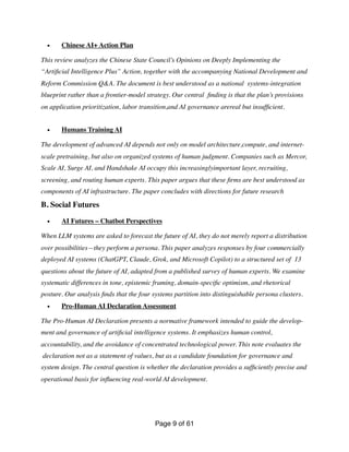 • Chinese AI+ Action Plan
This review analyzes the Chinese State Council’s Opinions on Deeply Implementing the
“Arti
fi
cial Intelligence Plus” Action, together with the accompanying National Development and
Reform Commission Q&A. The document is best understood as a national systems-integration
blueprint rather than a frontier-model strategy. Our central
fi
nding is that the plan’s provisions
on application prioritization, labor transition,and AI governance arereal but insuf
fi
cient.
• Humans Training AI
The development of advanced AI depends not only on model architecture,compute, and internet-
scale pretraining, but also on organized systems of human judgment. Companies such as Mercor,
Scale AI, Surge AI, and Handshake AI occupy this increasinglyimportant layer, recruiting,
screening, and routing human experts. This paper argues that these
fi
rms are best understood as
components of AI infrastructure. The paper concludes with directions for future research
B. Social Futures
• AI Futures – Chatbot Perspectives
When LLM systems are asked to forecast the future of AI, they do not merely report a distribution
over possibilities—they perform a persona. This paper analyzes responses by four commercially
deployed AI systems (ChatGPT, Claude, Grok, and Microsoft Copilot) to a structured set of 13
questions about the future of AI, adapted from a published survey of human experts. We examine
systematic differences in tone, epistemic framing, domain-speci
fi
c optimism, and rhetorical
posture. Our analysis
fi
nds that the four systems partition into distinguishable persona clusters.
• Pro-Human AI Declaration Assessment
The Pro-Human AI Declaration presents a normative framework intended to guide the develop-
ment and governance of arti
fi
cial intelligence systems. It emphasizes human control,
accountability, and the avoidance of concentrated technological power. This note evaluates the
declaration not as a statement of values, but as a candidate foundation for governance and
system design. The central question is whether the declaration provides a suf
fi
ciently precise and
operational basis for in
fl
uencing real-world AI development.
Page of
9 61
 