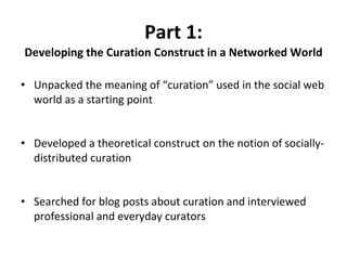Part 1: Developing the Curation Construct in a Networked World Unpacked the meaning of “curation” used in the social web world as a starting point Developed a theoretical construct on the notion of socially-distributed curation Searched for blog posts about curation and interviewed professional and everyday curators 