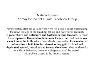 Nate Schoman Admin for the 9/11 Truth Facebook Group “ Immediately after the WTC towers were hit, people began videotaping the news footage of the buildings falling and eyewitness accounts. It got archived and distributed and hosted in several locations.  Because it was  replicated thousands of times over the internet , that means  you cannot erase the truth , which proved to be invaluable.  Preservation of information is built into the internet as they get circulated and duplicated, quoted, reworked and formed elsewhere …they tend to take on a life of their own, they can’t disappear, can’t be erased… this archival aspect is the important part.” 