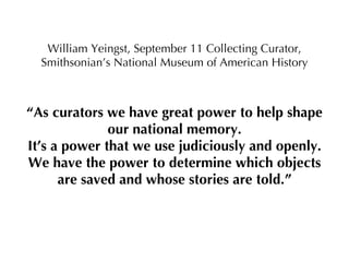 William Yeingst, September 11 Collecting Curator, Smithsonian’s National Museum of American History “ As curators we have great power to help shape our national memory. It’s a power that we use judiciously and openly. We have the power to determine which objects are saved and whose stories are told.” 
