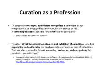 Curation as a Profession “ A person who  manages, administers or organizes a collection , either independently or employed by a museum, library, archive or zoo… A  content specialist  responsible for an institution’s collections.” Wikipedia and Wiktionary for “curator” “ Curators  direct the acquisition, storage, and exhibition of collections , including  negotiating  and  authorizing  the purchase, sale, exchange, or loan of collections. They are also responsible for  authenticating, evaluating, and categorizing  the specimens in a collection.” Bureau of Labor Statistics, U.S. Department of Labor,  Occupational Outlook Handbook, 2010-11 Edition, Archivists, Curators, and Museum Technicians, on the Internet at http://www.bls.gov/oco/ocos065.htm (visited April 26, 2010). 