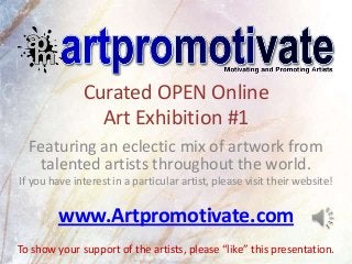 Curated OPEN Online
                Art Exhibition #1
  Featuring an eclectic mix of artwork from
   talented artists throughout the world.
If you have interest in a particular artist, please visit their website!


         www.Artpromotivate.com
To show your support of the artists, please “like” this presentation.
 