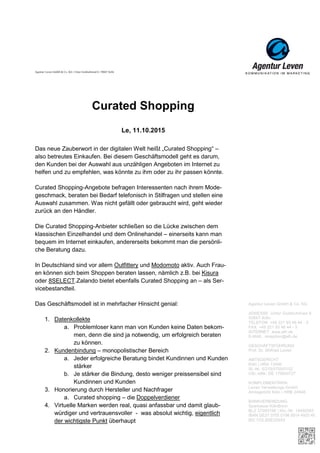 Agentur Leven GmbH & Co. KG
ADRESSE Unter Goldschmied 6
50667 Köln
TELEFON +49 221 93 46 44 - 0
FAX +49 221 93 46 44 - 5
INTERNET www.alh.de
E-MAIL rezeption@alh.de
GESCHÄFTSFÜHRUNG
Prof. Dr. Wilfried Leven
AMTSGERICHT
Köln | HRA 13490
St.-Nr. 5/219/5700/0152
USt.-IdNr. DE 170800727
KOMPLEMENTÄRIN
Leven Verwaltungs-GmbH
Amtsgericht Köln | HRB 24848
BANKVERBINDUNG
Sparkasse KölnBonn
BLZ 37050198 | Kto.-Nr. 14492045
IBAN DE31370501980014492045
BIC COLSDE33XXX
Agentur Leven GmbH & Co. KG
ADRESSE Unter Goldschmied 6
50667 Köln
TELEFON +49 221 93 46 44 - 0
FAX +49 221 93 46 44 - 5
INTERNET www.alh.de
E-MAIL rezeption@alh.de
GESCHÄFTSFÜHRUNG
Prof. Dr. Wilfried Leven
AMTSGERICHT
Köln | HRA 13490
St.-Nr. 5/219/5700/0152
USt.-IdNr. DE 170800727
KOMPLEMENTÄRIN
Leven Verwaltungs-GmbH
Amtsgericht Köln | HRB 24848
BANKVERBINDUNG
Sparkasse KölnBonn
BLZ 37050198 | Kto.-Nr. 14492045
IBAN DE31370501980014492045
BIC COLSDE33XXX
Agentur Leven GmbH & Co. KG
ADRESSE Unter Goldschmied 6
50667 Köln
TELEFON +49 221 93 46 44 - 0
FAX +49 221 93 46 44 - 5
INTERNET www.alh.de
E-MAIL rezeption@alh.de
GESCHÄFTSFÜHRUNG
Prof. Dr. Wilfried Leven
AMTSGERICHT
Köln | HRA 13490
St.-Nr. 5/219/5700/0152
USt.-IdNr. DE 170800727
KOMPLEMENTÄRIN
Leven Verwaltungs-GmbH
Amtsgericht Köln | HRB 24848
BANKVERBINDUNG
Sparkasse KölnBonn
BLZ 37050198 | Kto.-Nr. 14492045
IBAN DE31370501980014492045
BIC COLSDE33XXX
Agentur Leven GmbH & Co. KG
ADRESSE Unter Goldschmied 6
50667 Köln
TELEFON +49 221 93 46 44 - 0
FAX +49 221 93 46 44 - 5
INTERNET www.alh.de
E-MAIL rezeption@alh.de
GESCHÄFTSFÜHRUNG
Prof. Dr. Wilfried Leven
AMTSGERICHT
Köln | HRA 13490
St.-Nr. 5/219/5700/0152
USt.-IdNr. DE 170800727
KOMPLEMENTÄRIN
Leven Verwaltungs-GmbH
Amtsgericht Köln | HRB 24848
BANKVERBINDUNG
Sparkasse KölnBonn
BLZ 37050198 | Kto.-Nr. 14492045
IBAN DE31370501980014492045
BIC COLSDE33XXX
Agentur Leven GmbH & Co. KG
ADRESSE Unter Goldschmied 6
50667 Köln
TELEFON +49 221 93 46 44 - 0
FAX +49 221 93 46 44 - 5
INTERNET www.alh.de
E-MAIL rezeption@alh.de
GESCHÄFTSFÜHRUNG
Prof. Dr. Wilfried Leven
AMTSGERICHT
Köln | HRA 13490
St.-Nr. 5/219/5700/0152
USt.-IdNr. DE 170800727
KOMPLEMENTÄRIN
Leven Verwaltungs-GmbH
Amtsgericht Köln | HRB 24848
BANKVERBINDUNG
Sparkasse KölnBonn
BLZ 37050198 | Kto.-Nr. 14492045
IBAN DE31 3705 0198 0014 4920 45
BIC COLSDE33XXX
Agentur Leven GmbH & Co. KG | Unter Goldschmied 6 | 50667 Köln
Curated Shopping
Le, 11.10.2015
Das neue Zauberwort in der digitalen Welt heißt „Curated Shopping“ –
also betreutes Einkaufen. Bei diesem Geschäftsmodell geht es darum,
den Kunden bei der Auswahl aus unzähligen Angeboten im Internet zu
helfen und zu empfehlen, was könnte zu ihm oder zu ihr passen könnte.
Curated Shopping-Angebote befragen Interessenten nach ihrem Mode-
geschmack, beraten bei Bedarf telefonisch in Stilfragen und stellen eine
Auswahl zusammen. Was nicht gefällt oder gebraucht wird, geht wieder
zurück an den Händler.
Die Curated Shopping-Anbieter schließen so die Lücke zwischen dem
klassischen Einzelhandel und dem Onlinehandel – einerseits kann man
bequem im Internet einkaufen, andererseits bekommt man die persönli-
che Beratung dazu.
In Deutschland sind vor allem Outfittery und Modomoto aktiv. Auch Frau-
en können sich beim Shoppen beraten lassen, nämlich z.B. bei Kisura
oder 8SELECT.Zalando bietet ebenfalls Curated Shopping an – als Ser-
vicebestandteil.
Das Geschäftsmodell ist in mehrfacher Hinsicht genial:
1. Datenkollekte
a. Problemloser kann man von Kunden keine Daten bekom-
men, denn die sind ja notwendig, um erfolgreich beraten
zu können.
2. Kundenbindung – monopolistischer Bereich
a. Jeder erfolgreiche Beratung bindet Kundinnen und Kunden
stärker
b. Je stärker die Bindung, desto weniger preissensibel sind
Kundinnen und Kunden
3. Honorierung durch Hersteller und Nachfrager
a. Curated shopping – die Doppelverdiener
4. Virtuelle Marken werden real, quasi anfassbar und damit glaub-
würdiger und vertrauensvoller - was absolut wichtig, eigentlich
der wichtigste Punkt überhaupt
 