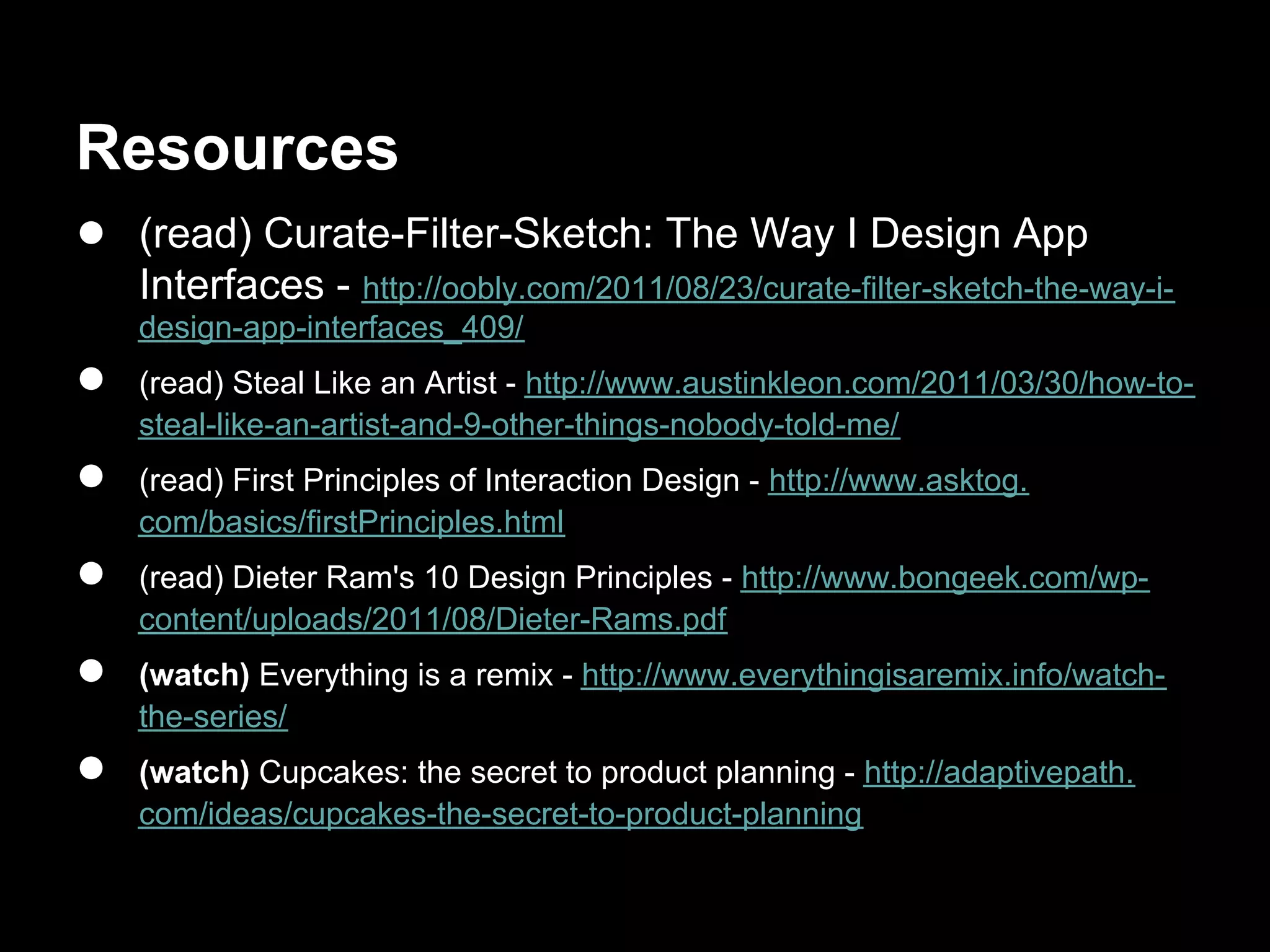 Resources
● (read) Curate-Filter-Sketch: The Way I Design App
    Interfaces - http://oobly.com/2011/08/23/curate-filter-sketch-the-way-i-
    design-app-interfaces_409/
●   (read) Steal Like an Artist - http://www.austinkleon.com/2011/03/30/how-to-
    steal-like-an-artist-and-9-other-things-nobody-told-me/
●   (read) First Principles of Interaction Design - http://www.asktog.
    com/basics/firstPrinciples.html
●   (read) Dieter Ram's 10 Design Principles - http://www.bongeek.com/wp-
    content/uploads/2011/08/Dieter-Rams.pdf
●   (watch) Everything is a remix - http://www.everythingisaremix.info/watch-
    the-series/
●   (watch) Cupcakes: the secret to product planning - http://adaptivepath.
    com/ideas/cupcakes-the-secret-to-product-planning
 