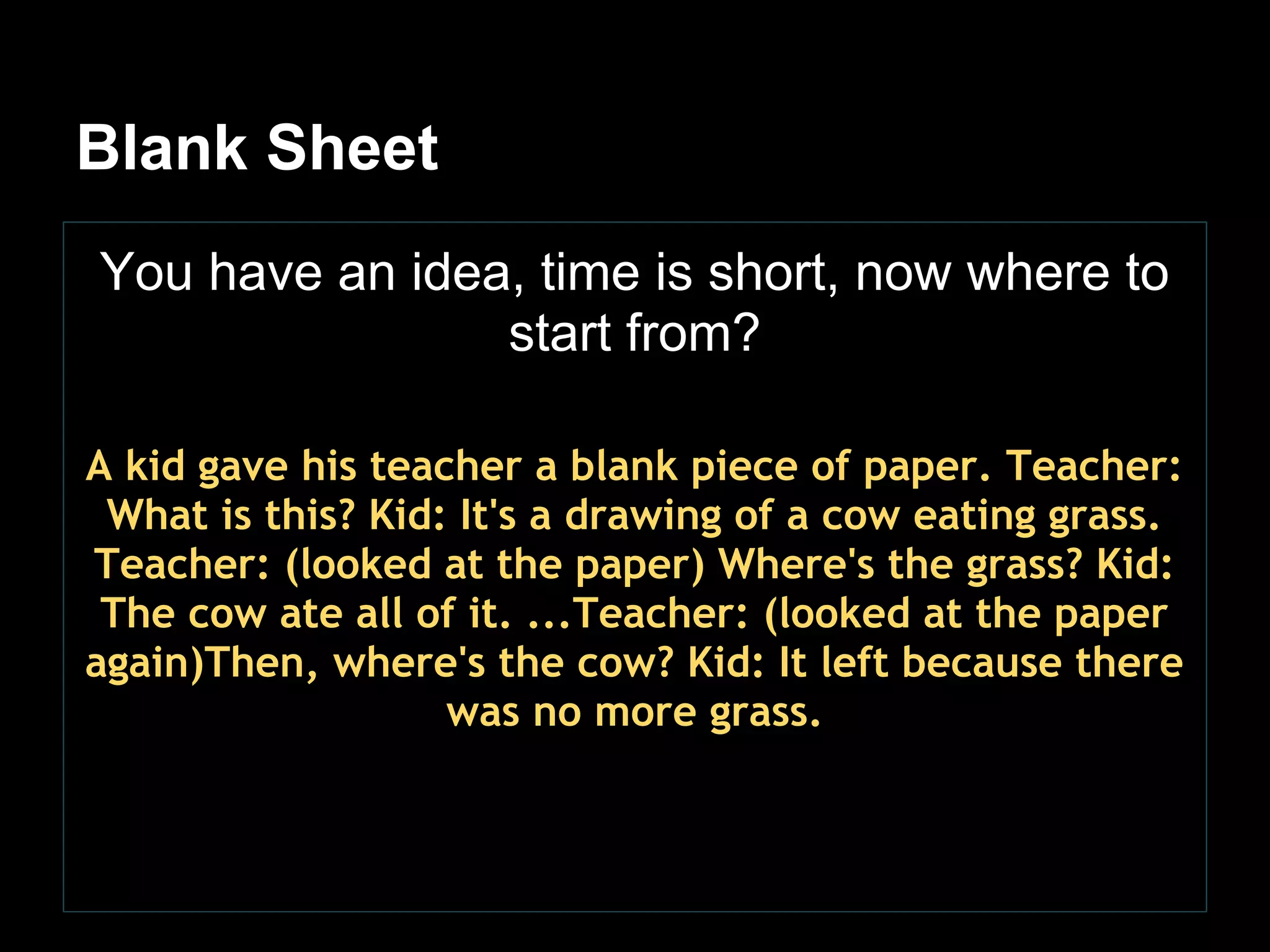 Blank Sheet
You have an idea, time is short, now where to
                start from?

A kid gave his teacher a blank piece of paper. Teacher:
 What is this? Kid: It's a drawing of a cow eating grass.
Teacher: (looked at the paper) Where's the grass? Kid:
 The cow ate all of it. ...Teacher: (looked at the paper
again)Then, where's the cow? Kid: It left because there
                   was no more grass.
 