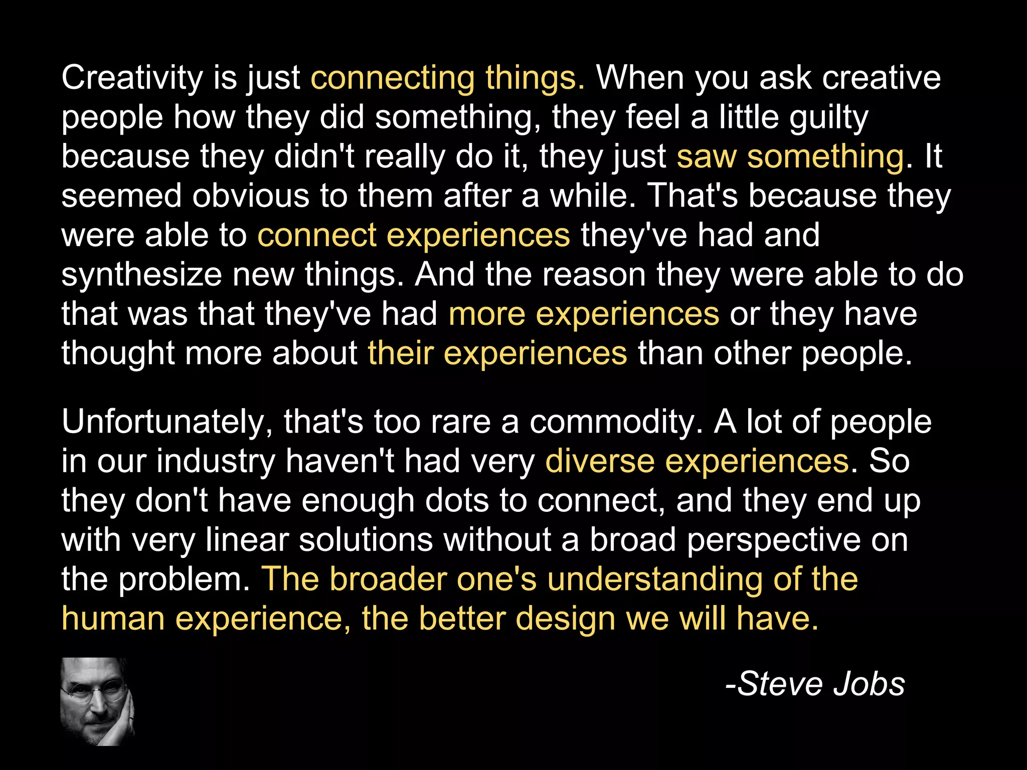 Creativity is just connecting things. When you ask creative
people how they did something, they feel a little guilty
because they didn't really do it, they just saw something. It
seemed obvious to them after a while. That's because they
were able to connect experiences they've had and
synthesize new things. And the reason they were able to do
that was that they've had more experiences or they have
thought more about their experiences than other people.

Unfortunately, that's too rare a commodity. A lot of people
in our industry haven't had very diverse experiences. So
they don't have enough dots to connect, and they end up
with very linear solutions without a broad perspective on
the problem. The broader one's understanding of the
human experience, the better design we will have.
                                            -Steve Jobs
 