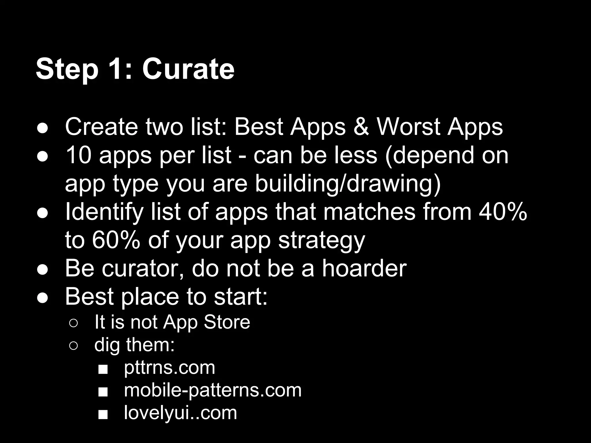 Step 1: Curate
● Create two list: Best Apps & Worst Apps
● 10 apps per list - can be less (depend on
  app type you are building/drawing)
● Identify list of apps that matches from 40%
  to 60% of your app strategy
● Be curator, do not be a hoarder
● Best place to start:
  ○ It is not App Store
  ○ dig them:
     ■ pttrns.com
     ■ mobile-patterns.com
     ■ lovelyui..com
 