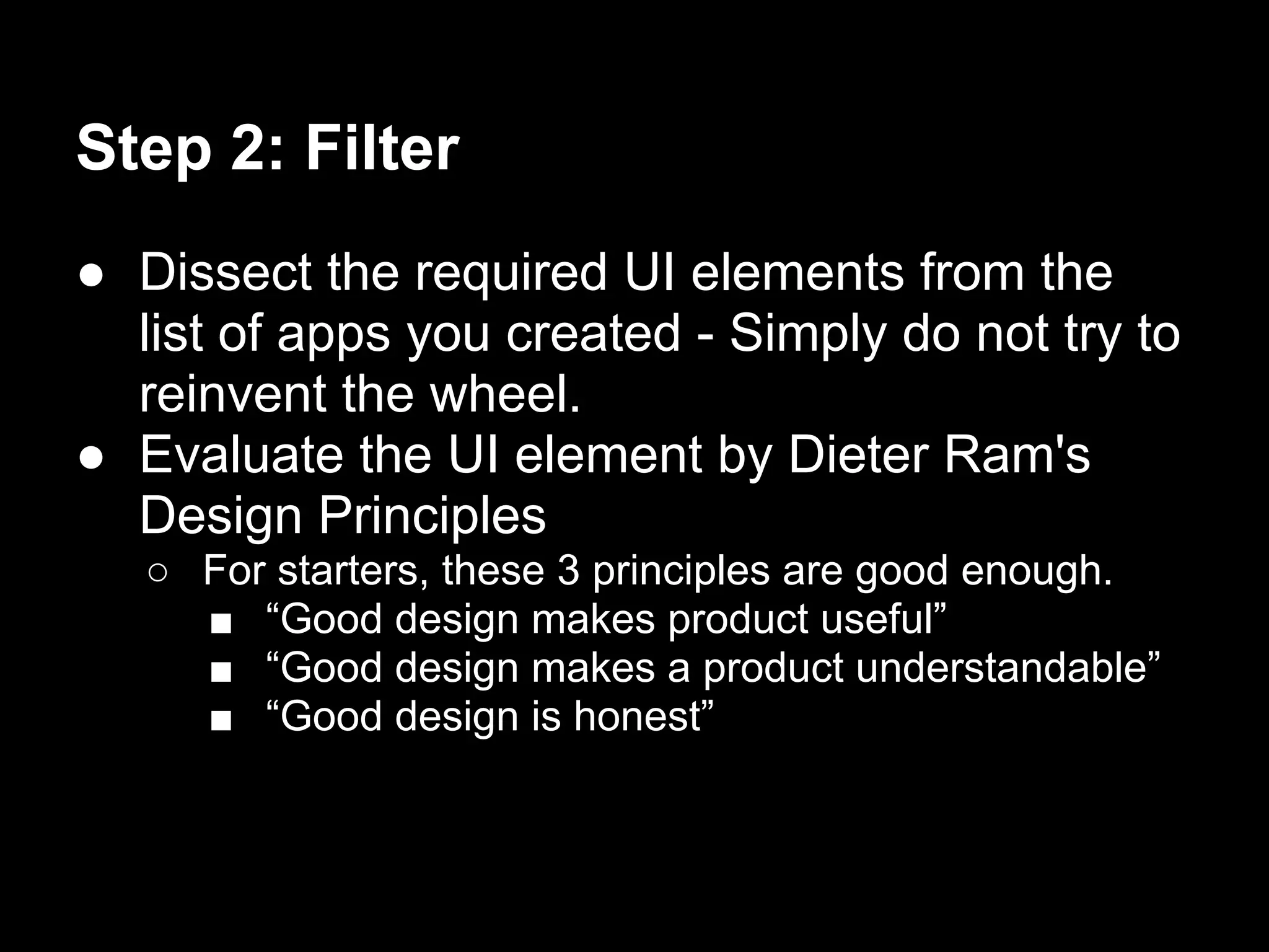 Step 2: Filter
● Dissect the required UI elements from the
  list of apps you created - Simply do not try to
  reinvent the wheel.
● Evaluate the UI element by Dieter Ram's
  Design Principles
   ○ For starters, these 3 principles are good enough.
     ■ “Good design makes product useful”
     ■ “Good design makes a product understandable”
     ■ “Good design is honest”
 
