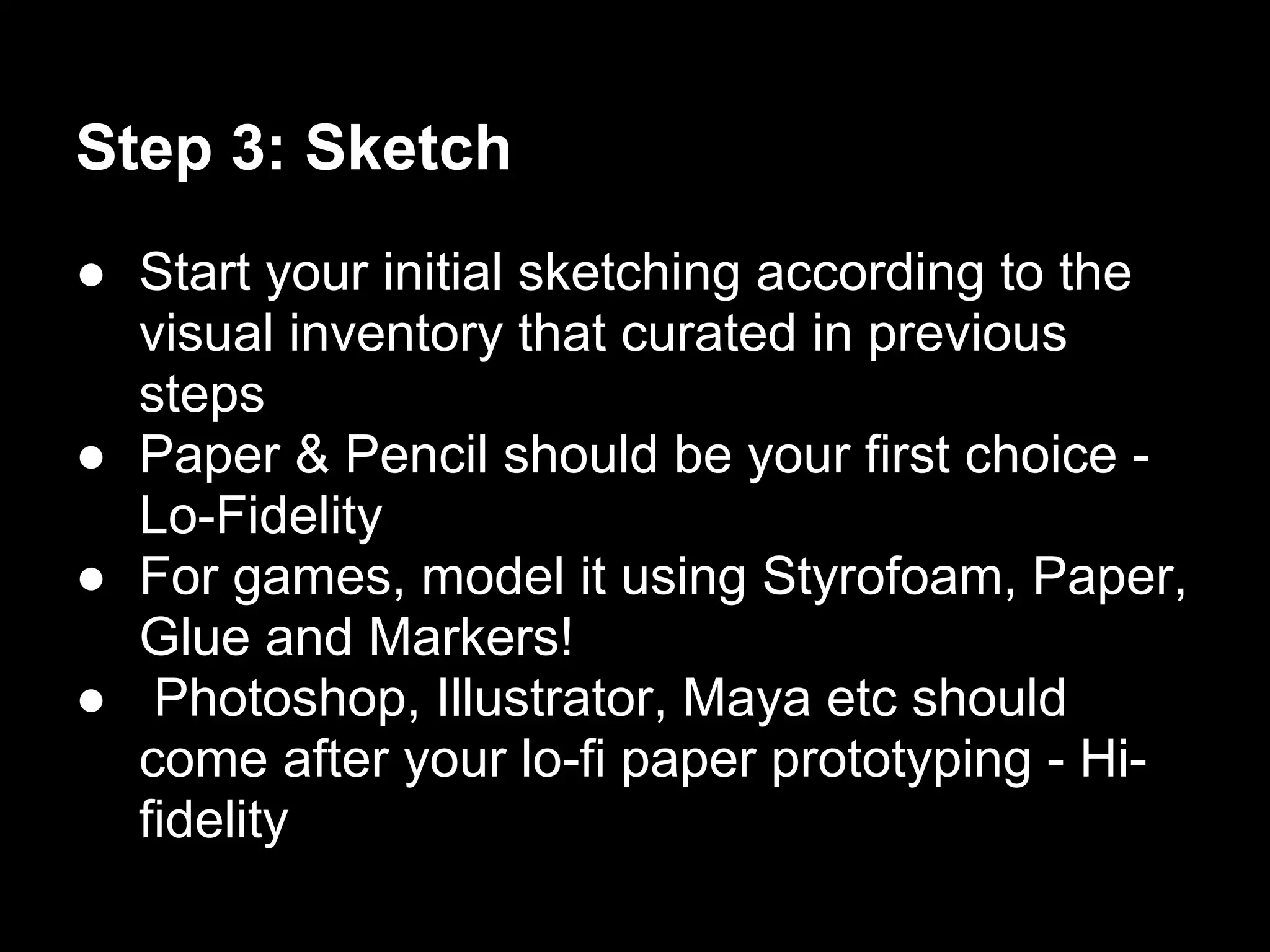 Step 3: Sketch
● Start your initial sketching according to the
  visual inventory that curated in previous
  steps
● Paper & Pencil should be your first choice -
  Lo-Fidelity
● For games, model it using Styrofoam, Paper,
  Glue and Markers!
● Photoshop, Illustrator, Maya etc should
  come after your lo-fi paper prototyping - Hi-
  fidelity
 